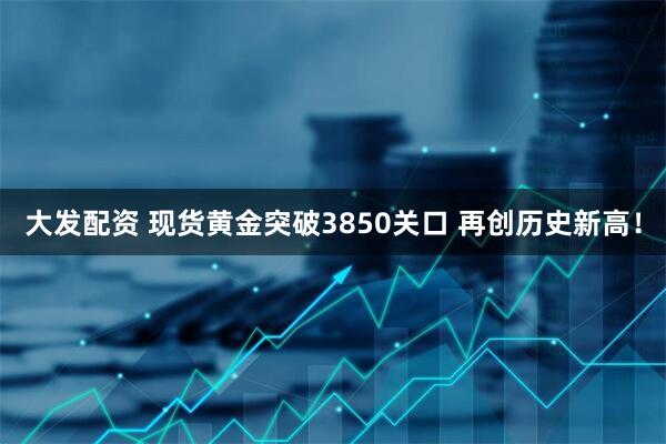 大发配资 现货黄金突破3850关口 再创历史新高！