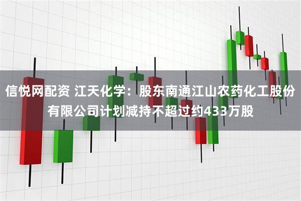 信悦网配资 江天化学：股东南通江山农药化工股份有限公司计划减持不超过约433万股