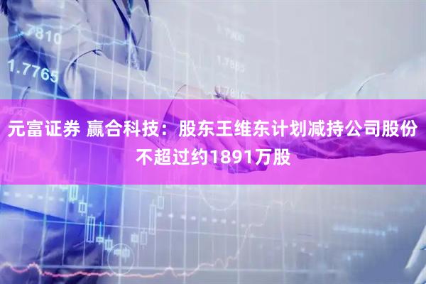 元富证券 赢合科技：股东王维东计划减持公司股份不超过约1891万股