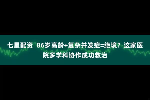 七星配资  86岁高龄+复杂并发症=绝境？这家医院多学科协作成功救治