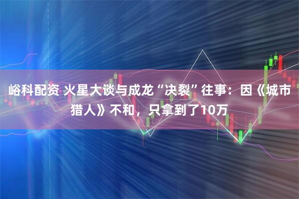 峪科配资 火星大谈与成龙“决裂”往事：因《城市猎人》不和，只拿到了10万