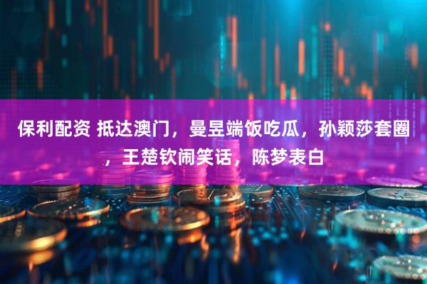 保利配资 抵达澳门,曼昱端饭吃瓜,孙颖莎套圈,王楚钦闹笑话,陈梦表白