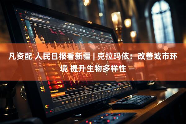 凡资配 人民日报看新疆 | 克拉玛依：改善城市环境 提升生物多样性
