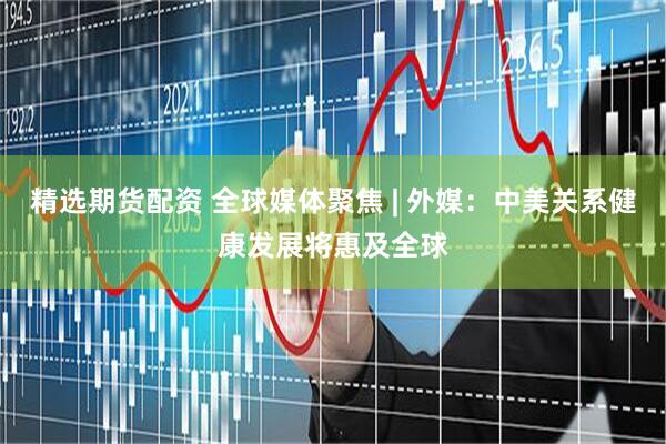 精选期货配资 全球媒体聚焦 | 外媒：中美关系健康发展将惠及全球