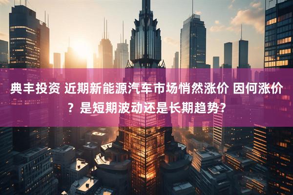 典丰投资 近期新能源汽车市场悄然涨价 因何涨价？是短期波动还是长期趋势？