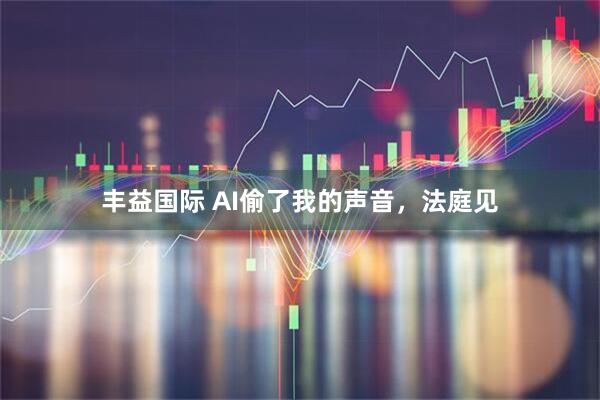 丰益国际 AI偷了我的声音,法庭见