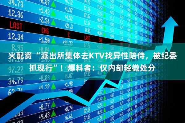 火配资 “派出所集体去KTV找异性陪侍，被纪委抓现行”！爆料者：仅内部轻微处分